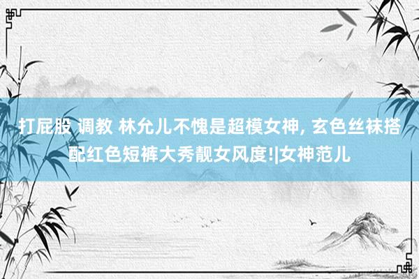 打屁股 调教 林允儿不愧是超模女神， 玄色丝袜搭配红色短裤大秀靓女风度!|女神范儿