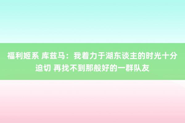 福利姬系 库兹马：我着力于湖东谈主的时光十分迫切 再找不到那般好的一群队友