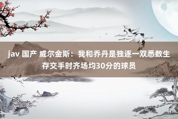 jav 国产 威尔金斯：我和乔丹是独逐一双悉数生存交手时齐场均30分的球员