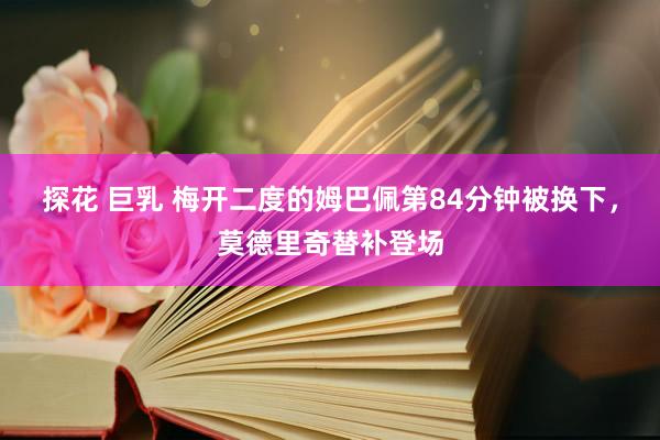 探花 巨乳 梅开二度的姆巴佩第84分钟被换下，莫德里奇替补登场