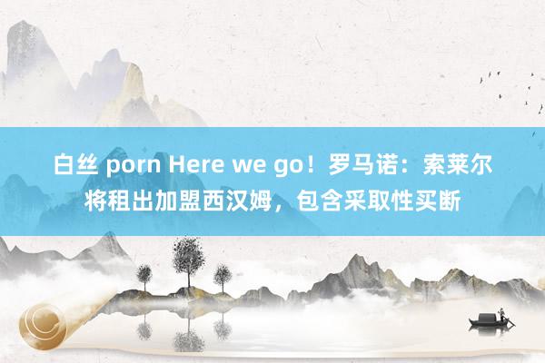 白丝 porn Here we go！罗马诺：索莱尔将租出加盟西汉姆，包含采取性买断
