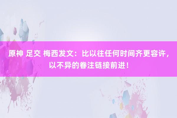 原神 足交 梅西发文：比以往任何时间齐更容许，以不异的眷注链接前进！