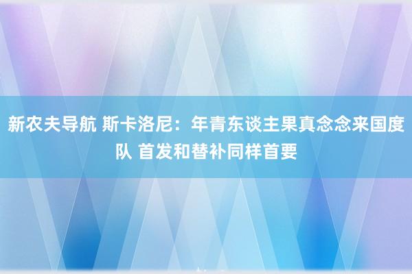 新农夫导航 斯卡洛尼：年青东谈主果真念念来国度队 首发和替补同样首要