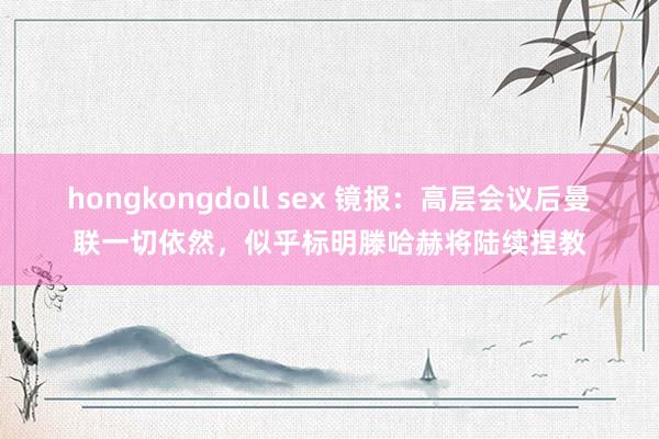 hongkongdoll sex 镜报：高层会议后曼联一切依然，似乎标明滕哈赫将陆续捏教