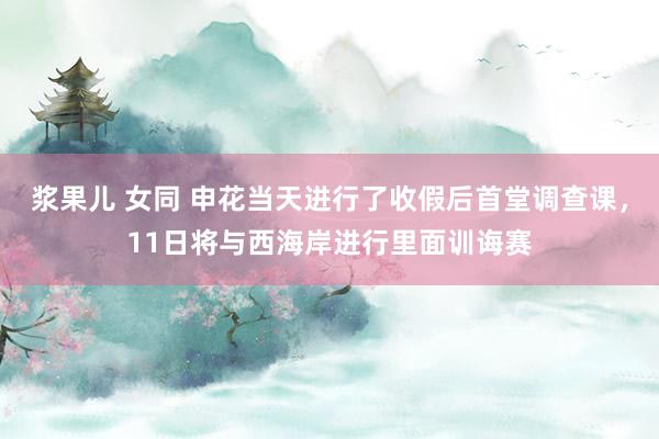 浆果儿 女同 申花当天进行了收假后首堂调查课，11日将与西海岸进行里面训诲赛
