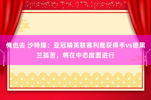俺也去 沙特媒：亚冠精英联赛利雅获得手vs德黑兰孤苦，将在中态度面进行