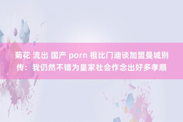 菊花 流出 国产 porn 祖比门迪谈加盟曼城别传：我仍然不错为皇家社会作念出好多孝顺