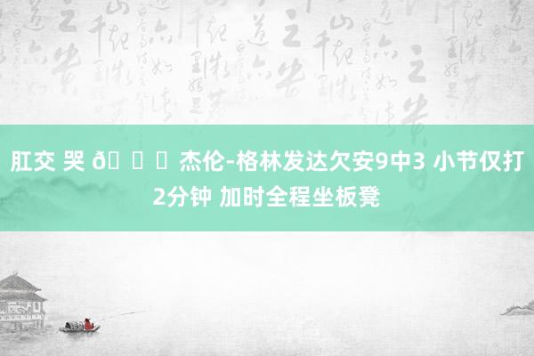 肛交 哭 😑杰伦-格林发达欠安9中3 小节仅打2分钟 加时全程坐板凳