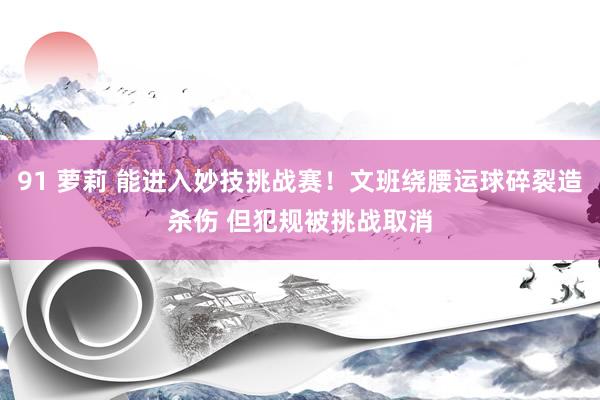 91 萝莉 能进入妙技挑战赛！文班绕腰运球碎裂造杀伤 但犯规被挑战取消