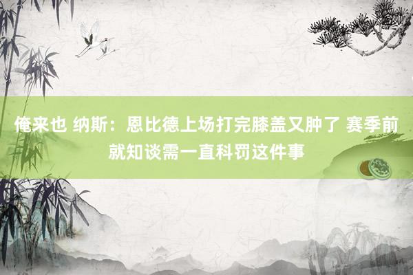 俺来也 纳斯：恩比德上场打完膝盖又肿了 赛季前就知谈需一直科罚这件事