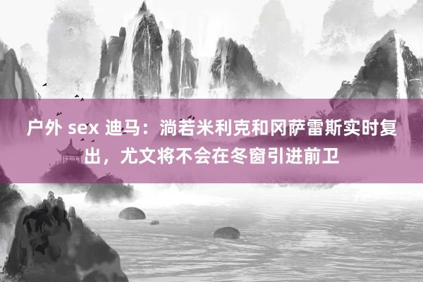 户外 sex 迪马：淌若米利克和冈萨雷斯实时复出，尤文将不会在冬窗引进前卫