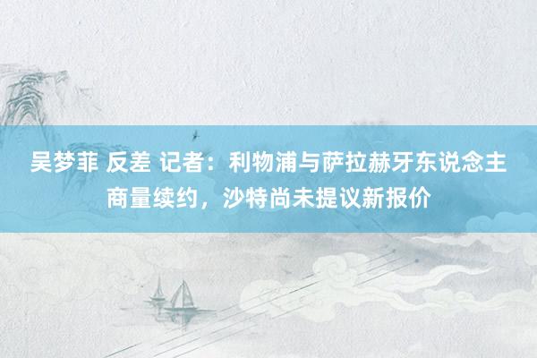 吴梦菲 反差 记者：利物浦与萨拉赫牙东说念主商量续约，沙特尚未提议新报价