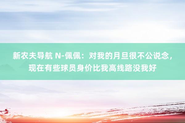 新农夫导航 N-佩佩：对我的月旦很不公说念，现在有些球员身价比我高线路没我好