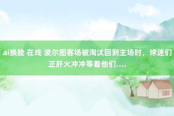 ai换脸 在线 波尔图客场被淘汰回到主场时，球迷们正肝火冲冲等着他们....