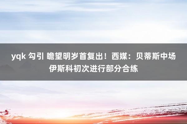 yqk 勾引 瞻望明岁首复出！西媒：贝蒂斯中场伊斯科初次进行部分合练