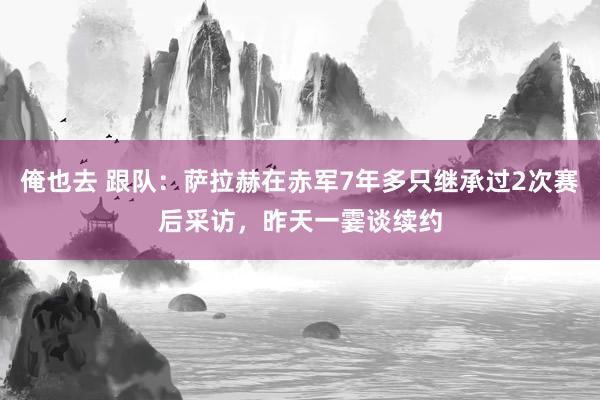 俺也去 跟队：萨拉赫在赤军7年多只继承过2次赛后采访，昨天一霎谈续约