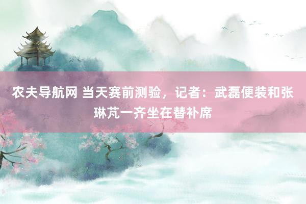 农夫导航网 当天赛前测验，记者：武磊便装和张琳芃一齐坐在替补席