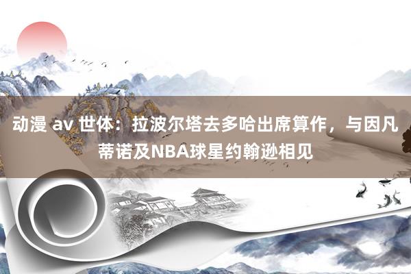 动漫 av 世体：拉波尔塔去多哈出席算作，与因凡蒂诺及NBA球星约翰逊相见