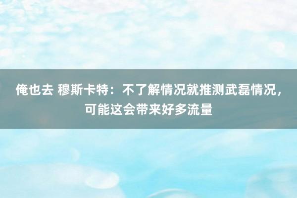 俺也去 穆斯卡特：不了解情况就推测武磊情况，可能这会带来好多流量