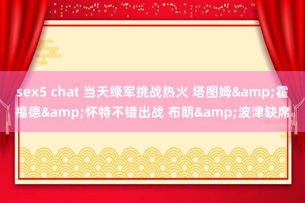 sex5 chat 当天绿军挑战热火 塔图姆&霍福德&怀特不错出战 布朗&波津缺席