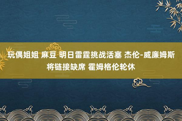 玩偶姐姐 麻豆 明日雷霆挑战活塞 杰伦-威廉姆斯将链接缺席 霍姆格伦轮休