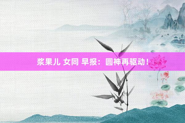 浆果儿 女同 早报：圆神再驱动！