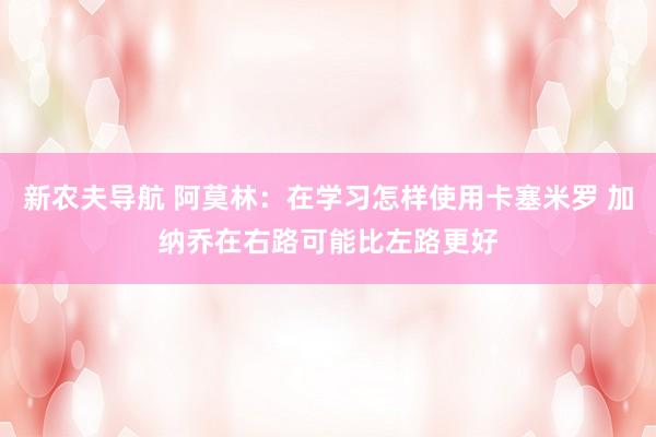 新农夫导航 阿莫林：在学习怎样使用卡塞米罗 加纳乔在右路可能比左路更好