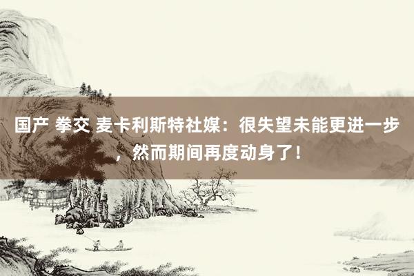 国产 拳交 麦卡利斯特社媒：很失望未能更进一步，然而期间再度动身了！