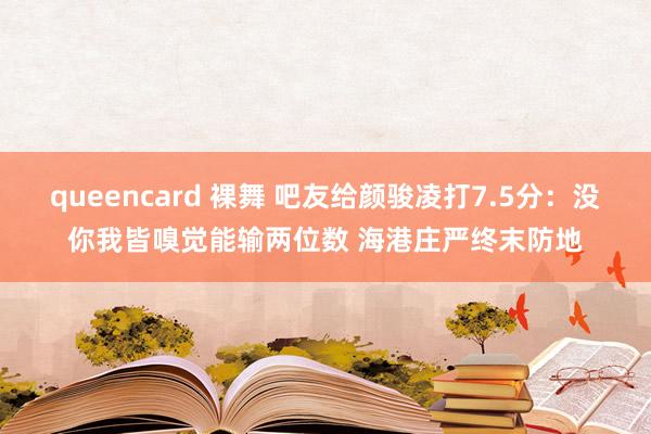 queencard 裸舞 吧友给颜骏凌打7.5分：没你我皆嗅觉能输两位数 海港庄严终末防地