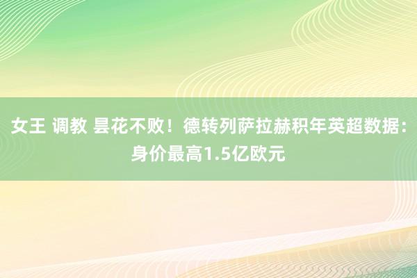 女王 调教 昙花不败！德转列萨拉赫积年英超数据：身价最高1.5亿欧元