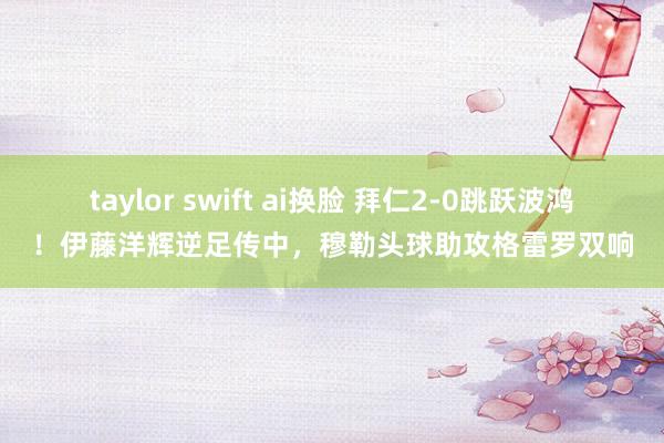 taylor swift ai换脸 拜仁2-0跳跃波鸿！伊藤洋辉逆足传中，穆勒头球助攻格雷罗双响