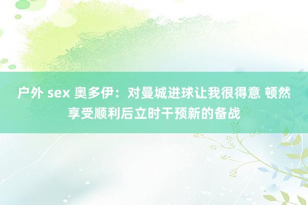 户外 sex 奥多伊：对曼城进球让我很得意 顿然享受顺利后立时干预新的备战