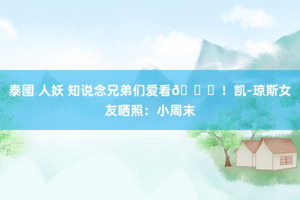 泰國 人妖 知说念兄弟们爱看😍！凯-琼斯女友晒照：小周末