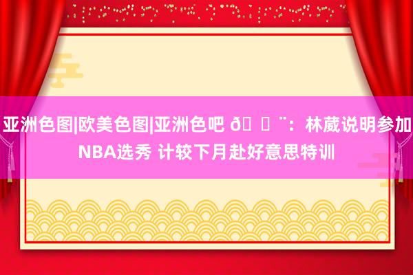 亚洲色图|欧美色图|亚洲色吧 🚨：林葳说明参加NBA选秀 计较下月赴好意思特训