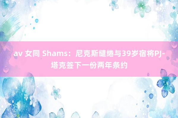 av 女同 Shams：尼克斯缱绻与39岁宿将PJ-塔克签下一份两年条约