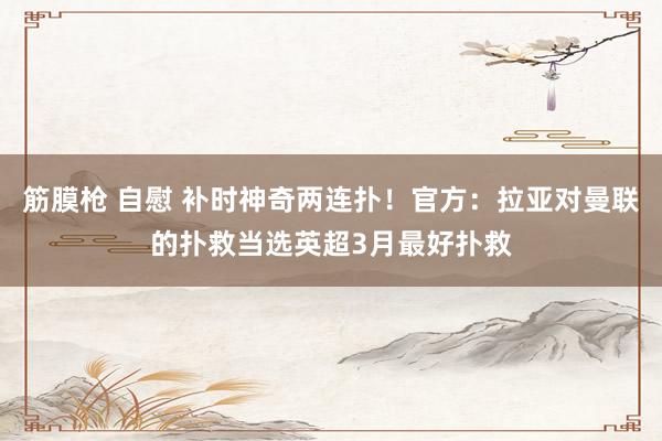 筋膜枪 自慰 补时神奇两连扑！官方：拉亚对曼联的扑救当选英超3月最好扑救
