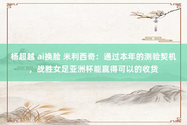 杨超越 ai换脸 米利西奇：通过本年的测验契机，战胜女足亚洲杯能赢得可以的收货