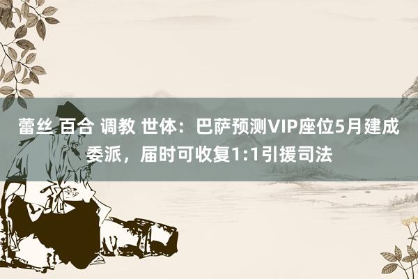 蕾丝 百合 调教 世体：巴萨预测VIP座位5月建成委派，届时可收复1:1引援司法