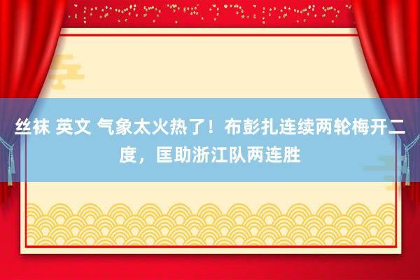 丝袜 英文 气象太火热了！布彭扎连续两轮梅开二度，匡助浙江队两连胜